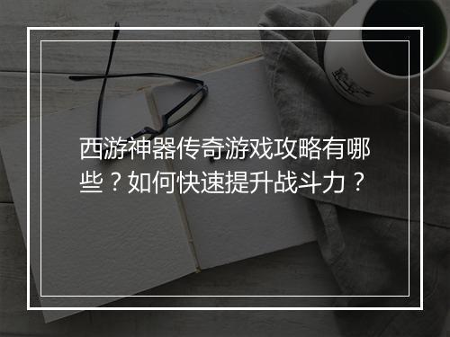 西游神器传奇游戏攻略有哪些？如何快速提升战斗力？