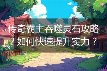 传奇霸主吞噬灵石攻略？如何快速提升实力？