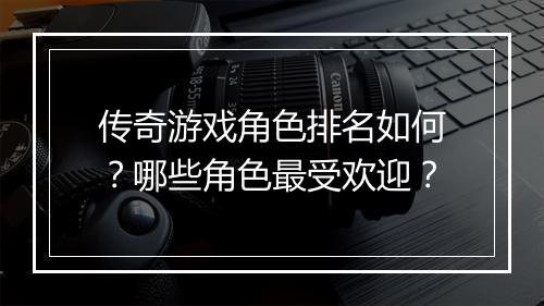 传奇游戏角色排名如何？哪些角色最受欢迎？