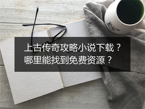 上古传奇攻略小说下载？哪里能找到免费资源？