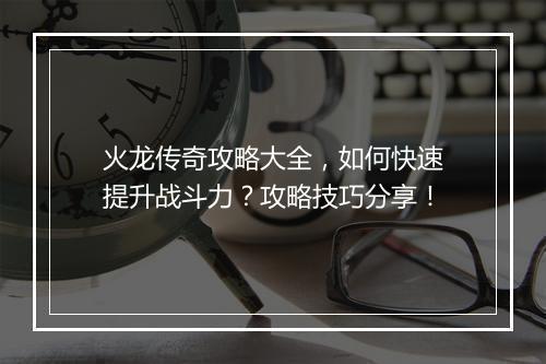 火龙传奇攻略大全，如何快速提升战斗力？攻略技巧分享！