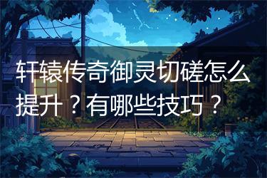 轩辕传奇御灵切磋怎么提升？有哪些技巧？