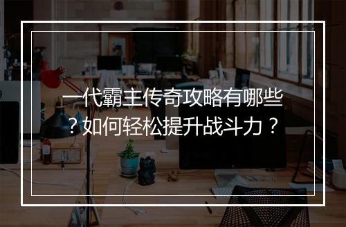 一代霸主传奇攻略有哪些？如何轻松提升战斗力？