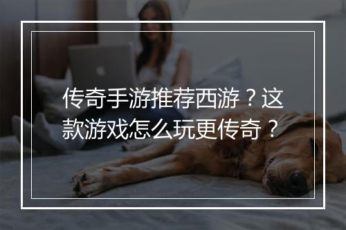 传奇手游推荐西游？这款游戏怎么玩更传奇？