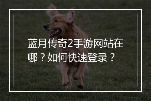 蓝月传奇2手游网站在哪？如何快速登录？