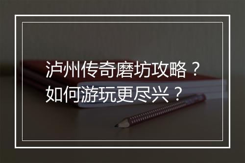 泸州传奇磨坊攻略？如何游玩更尽兴？
