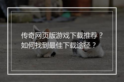 传奇网页版游戏下载推荐？如何找到最佳下载途径？