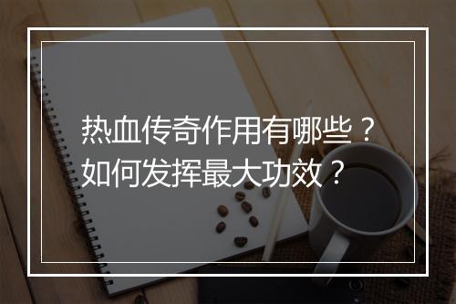 热血传奇作用有哪些？如何发挥最大功效？