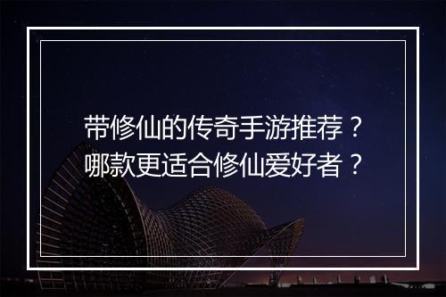 带修仙的传奇手游推荐？哪款更适合修仙爱好者？