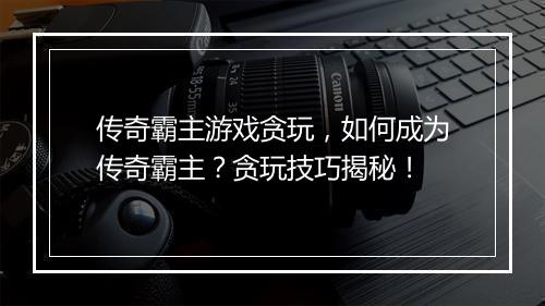 传奇霸主游戏贪玩，如何成为传奇霸主？贪玩技巧揭秘！