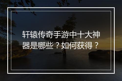 轩辕传奇手游中十大神器是哪些？如何获得？