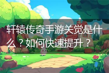 轩辕传奇手游关觉是什么？如何快速提升？