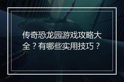 传奇恐龙园游戏攻略大全？有哪些实用技巧？
