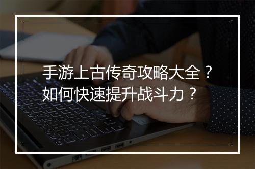 手游上古传奇攻略大全？如何快速提升战斗力？