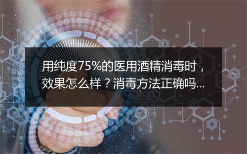 用纯度75%的医用酒精消毒时，效果怎么样？消毒方法正确吗？