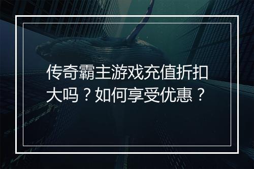 传奇霸主游戏充值折扣大吗？如何享受优惠？