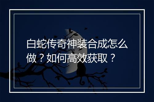 白蛇传奇神装合成怎么做？如何高效获取？