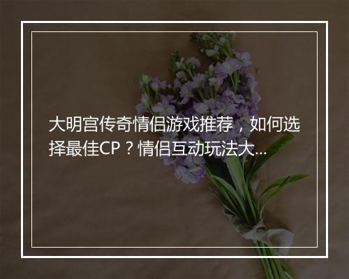 大明宫传奇情侣游戏推荐，如何选择最佳CP？情侣互动玩法大揭秘？