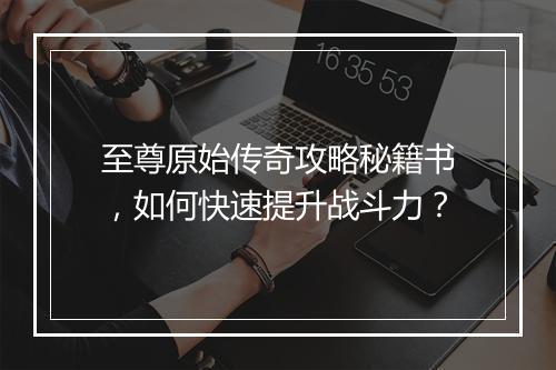 至尊原始传奇攻略秘籍书，如何快速提升战斗力？