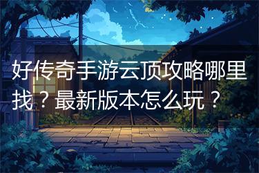 好传奇手游云顶攻略哪里找？最新版本怎么玩？