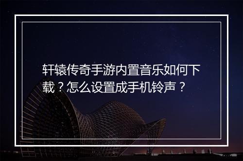 轩辕传奇手游内置音乐如何下载？怎么设置成手机铃声？
