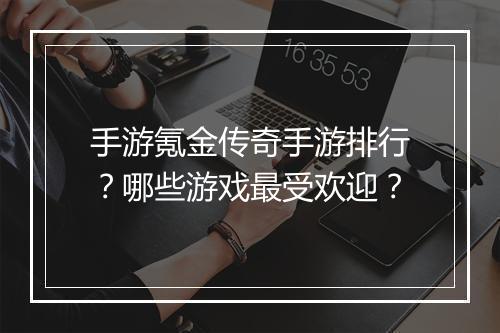 手游氪金传奇手游排行？哪些游戏最受欢迎？