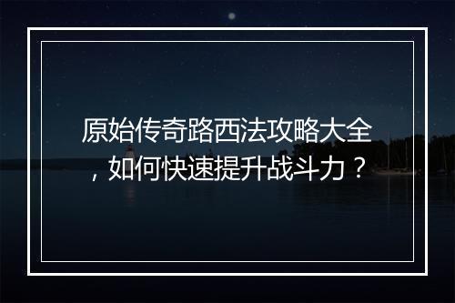 原始传奇路西法攻略大全，如何快速提升战斗力？