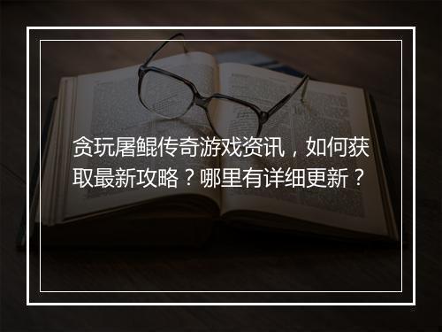 贪玩屠鲲传奇游戏资讯，如何获取最新攻略？哪里有详细更新？