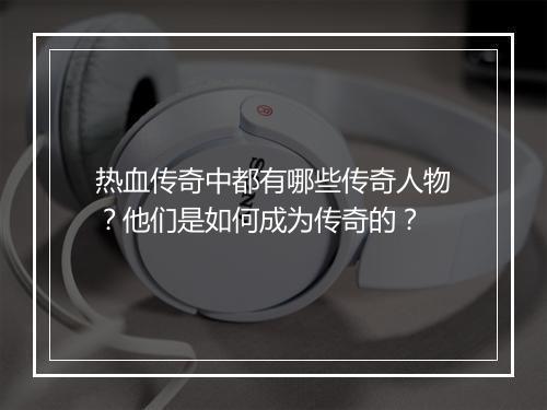 热血传奇中都有哪些传奇人物？他们是如何成为传奇的？