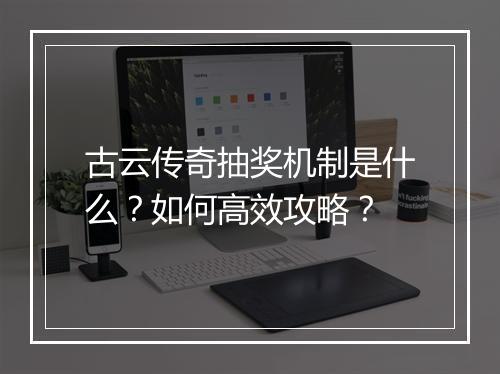 古云传奇抽奖机制是什么？如何高效攻略？