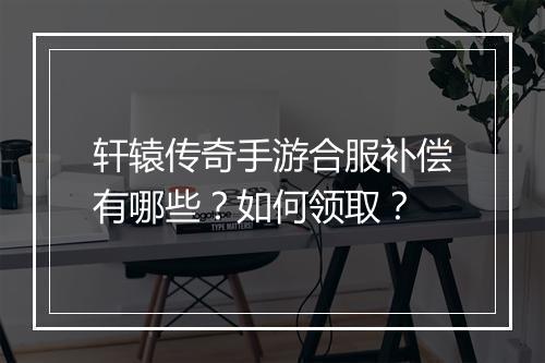 轩辕传奇手游合服补偿有哪些？如何领取？