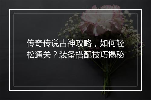 传奇传说古神攻略，如何轻松通关？装备搭配技巧揭秘