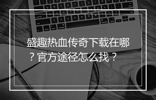盛趣热血传奇下载在哪？官方途径怎么找？