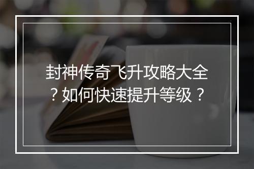 封神传奇飞升攻略大全？如何快速提升等级？