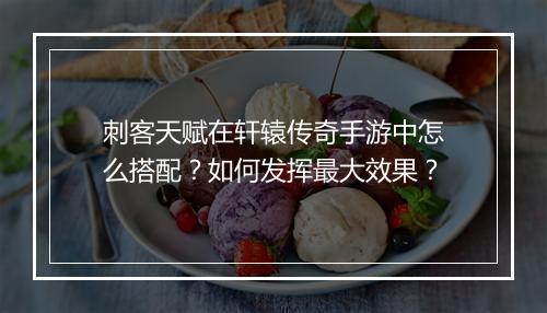 刺客天赋在轩辕传奇手游中怎么搭配？如何发挥最大效果？