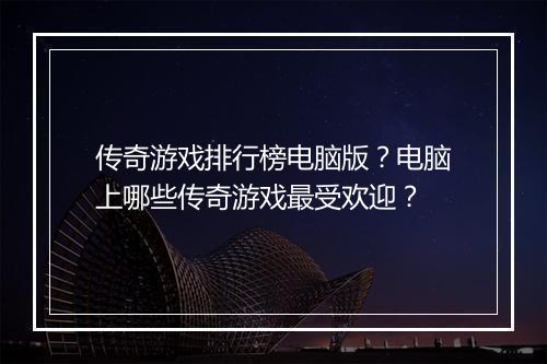 传奇游戏排行榜电脑版？电脑上哪些传奇游戏最受欢迎？