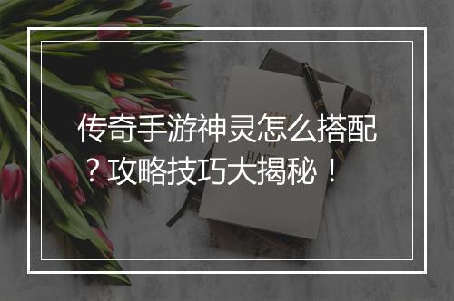 传奇手游神灵怎么搭配？攻略技巧大揭秘！