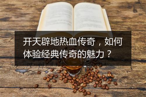 开天辟地热血传奇，如何体验经典传奇的魅力？