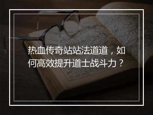 热血传奇站站法道道，如何高效提升道士战斗力？