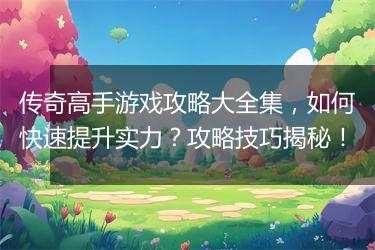 传奇高手游戏攻略大全集，如何快速提升实力？攻略技巧揭秘！