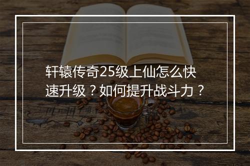 轩辕传奇25级上仙怎么快速升级？如何提升战斗力？