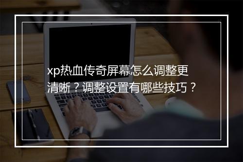 xp热血传奇屏幕怎么调整更清晰？调整设置有哪些技巧？