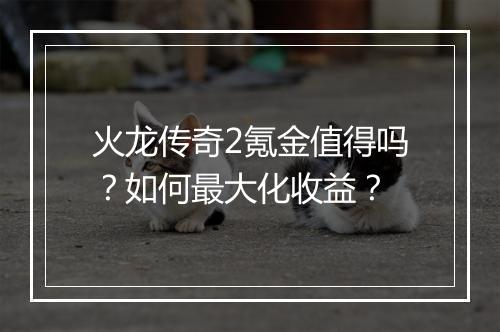 火龙传奇2氪金值得吗？如何最大化收益？