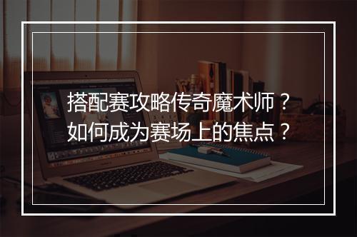 搭配赛攻略传奇魔术师？如何成为赛场上的焦点？