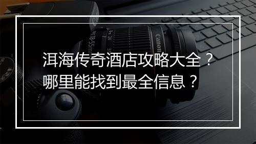 洱海传奇酒店攻略大全？哪里能找到最全信息？
