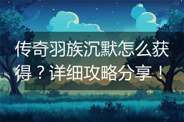 传奇羽族沉默怎么获得？详细攻略分享！