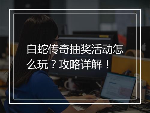白蛇传奇抽奖活动怎么玩？攻略详解！