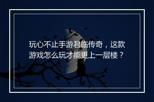 玩心不止手游君临传奇，这款游戏怎么玩才能更上一层楼？