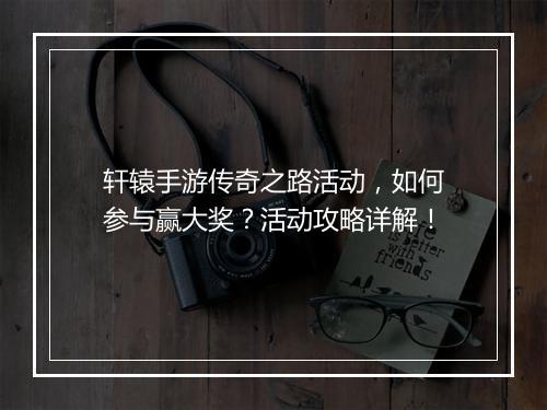 轩辕手游传奇之路活动，如何参与赢大奖？活动攻略详解！