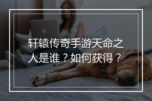 轩辕传奇手游天命之人是谁？如何获得？